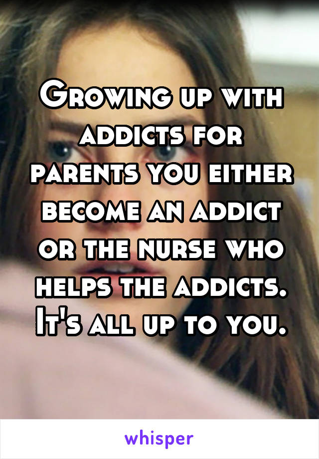 Growing up with addicts for parents you either become an addict or the nurse who helps the addicts. It's all up to you.
