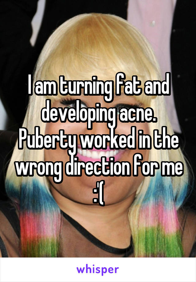 I am turning fat and developing acne. Puberty worked in the wrong direction for me :'(