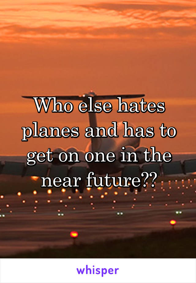 Who else hates planes and has to get on one in the near future??