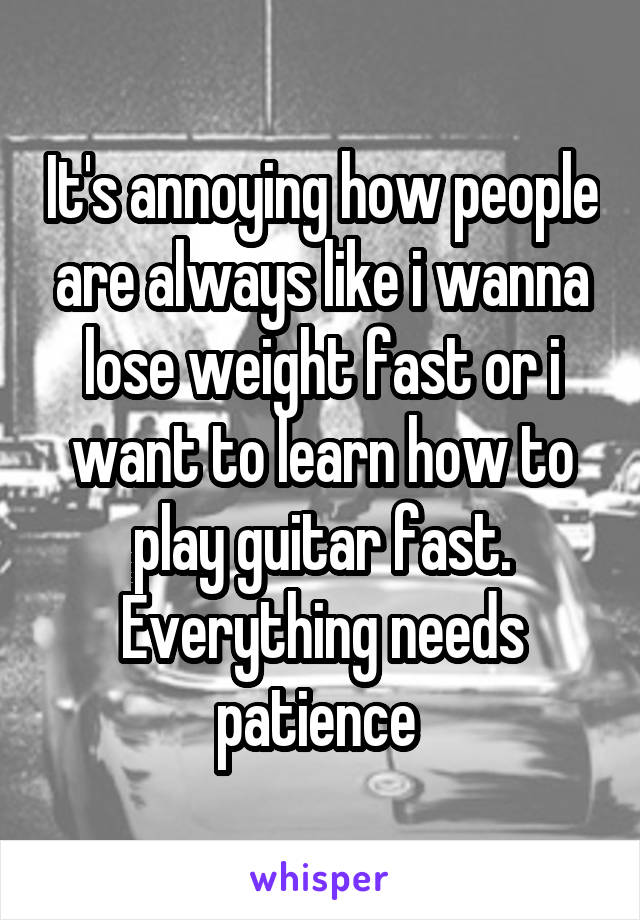 It's annoying how people are always like i wanna lose weight fast or i want to learn how to play guitar fast. Everything needs patience 