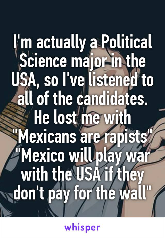 I'm actually a Political Science major in the USA, so I've listened to all of the candidates. He lost me with "Mexicans are rapists" "Mexico will play war with the USA if they don't pay for the wall"