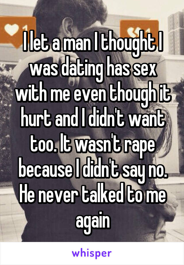 I let a man I thought I was dating has sex with me even though it hurt and I didn't want too. It wasn't rape because I didn't say no. He never talked to me again