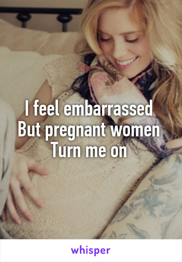 I feel embarrassed 
But pregnant women 
Turn me on 