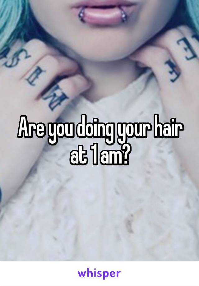 Are you doing your hair at 1 am?
