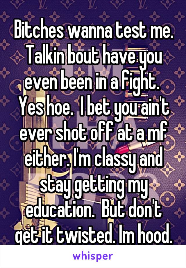 Bitches wanna test me. Talkin bout have you even been in a fight.  Yes hoe.  I bet you ain't ever shot off at a mf either. I'm classy and stay getting my education.  But don't get it twisted. Im hood.