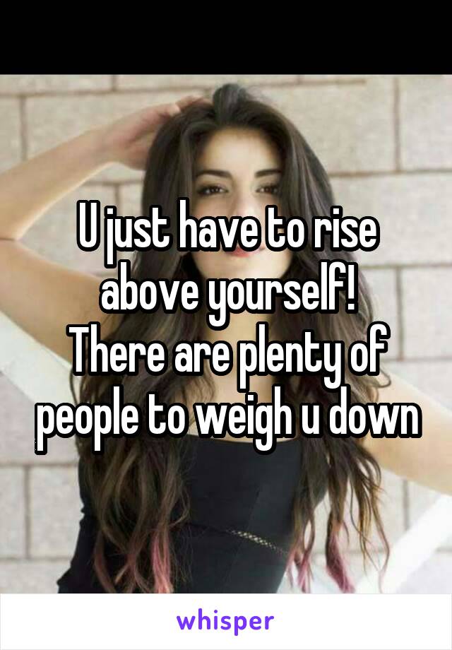 U just have to rise above yourself!
There are plenty of people to weigh u down
