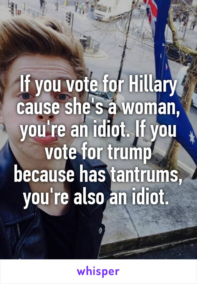 If you vote for Hillary cause she's a woman, you're an idiot. If you vote for trump because has tantrums, you're also an idiot. 