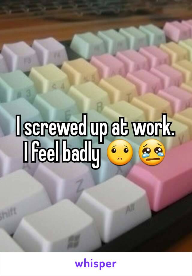 I screwed up at work.  I feel badly 🙁😢