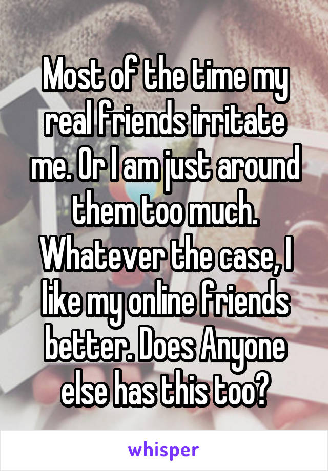 Most of the time my real friends irritate me. Or I am just around them too much. Whatever the case, I like my online friends better. Does Anyone else has this too?