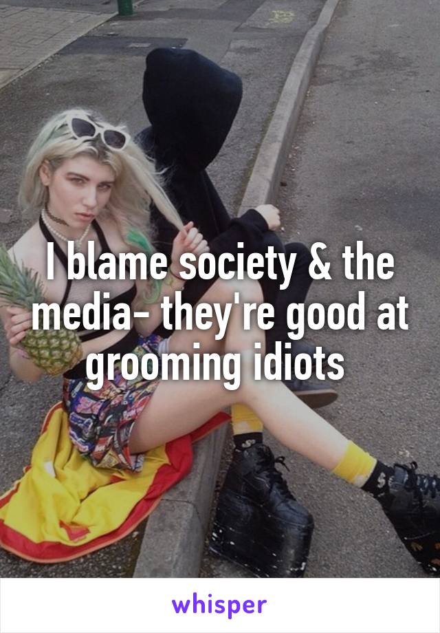 I blame society & the media- they're good at grooming idiots 