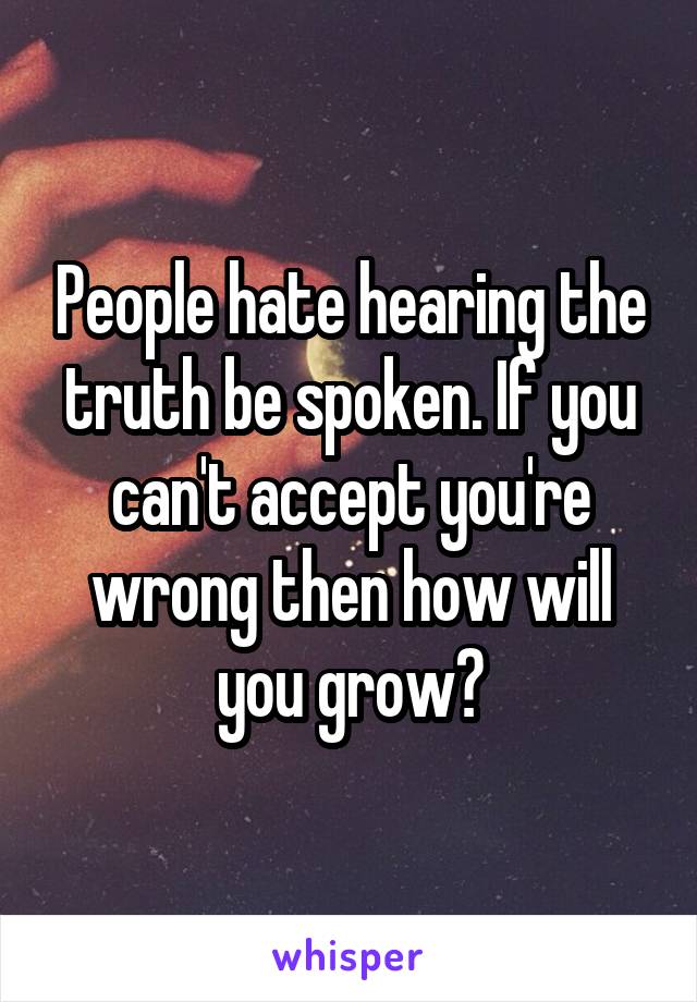 People hate hearing the truth be spoken. If you can't accept you're wrong then how will you grow?