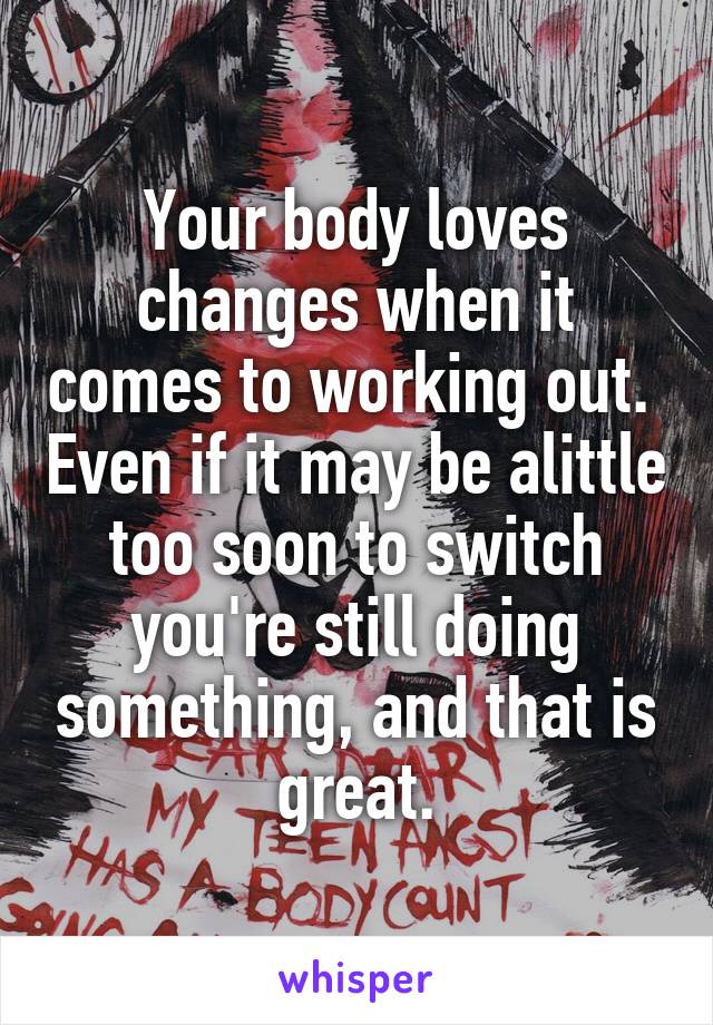 Your body loves changes when it comes to working out.  Even if it may be alittle too soon to switch you're still doing something, and that is great.