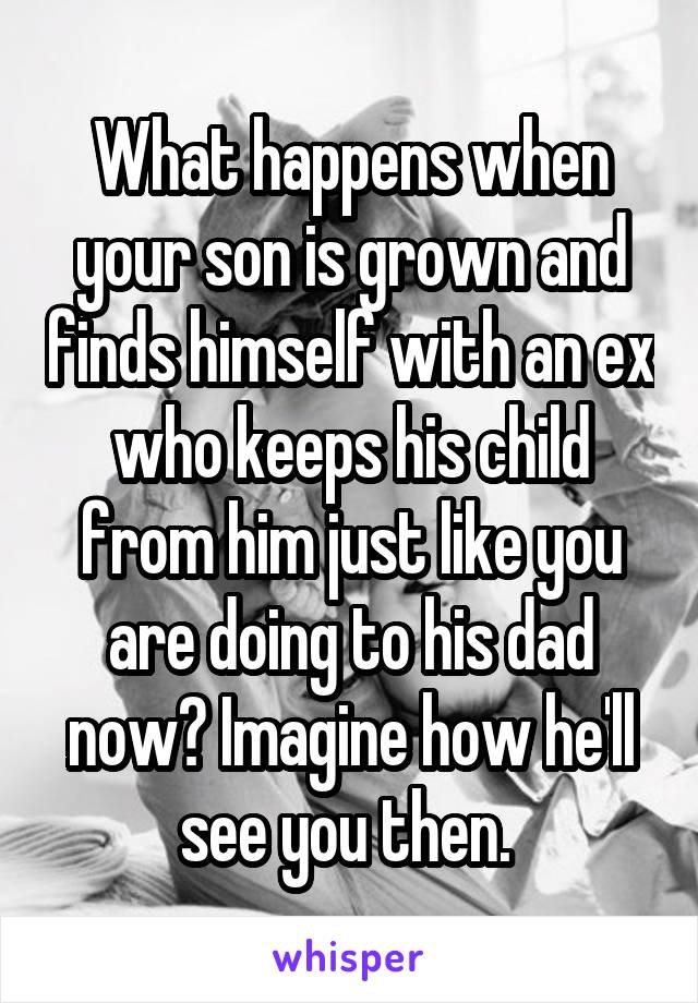 What happens when your son is grown and finds himself with an ex who keeps his child from him just like you are doing to his dad now? Imagine how he'll see you then. 