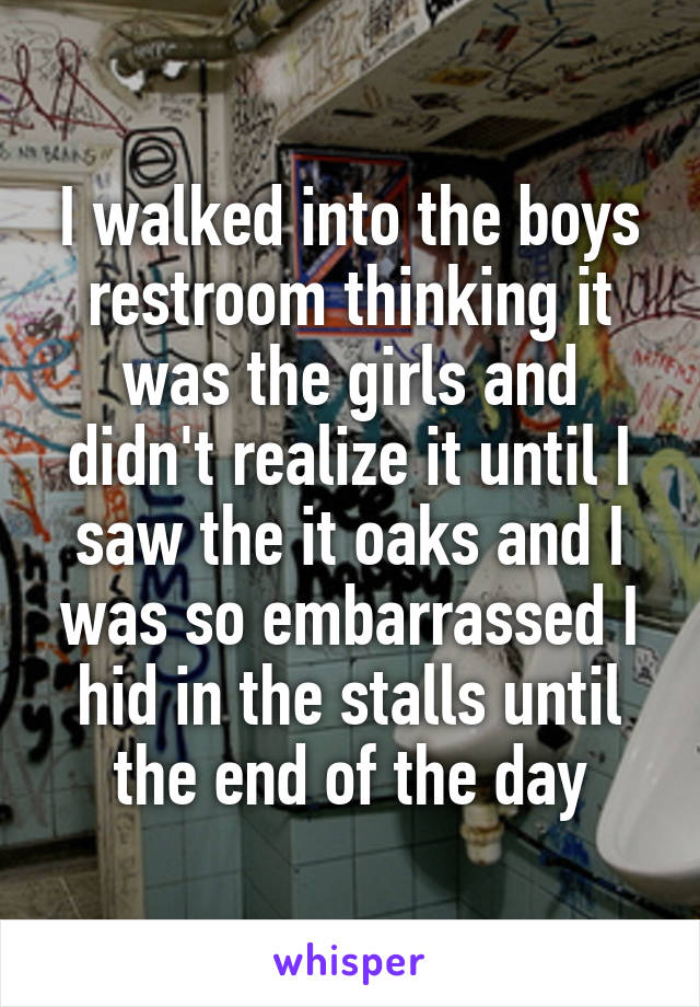 I walked into the boys restroom thinking it was the girls and didn't realize it until I saw the it oaks and I was so embarrassed I hid in the stalls until the end of the day