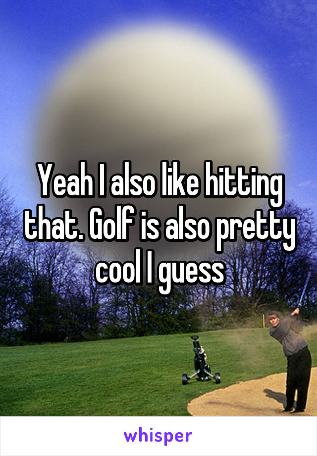 Yeah I also like hitting that. Golf is also pretty cool I guess