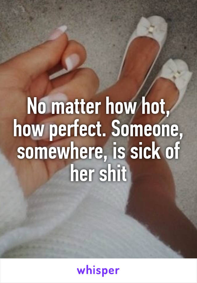 No matter how hot, how perfect. Someone, somewhere, is sick of her shit