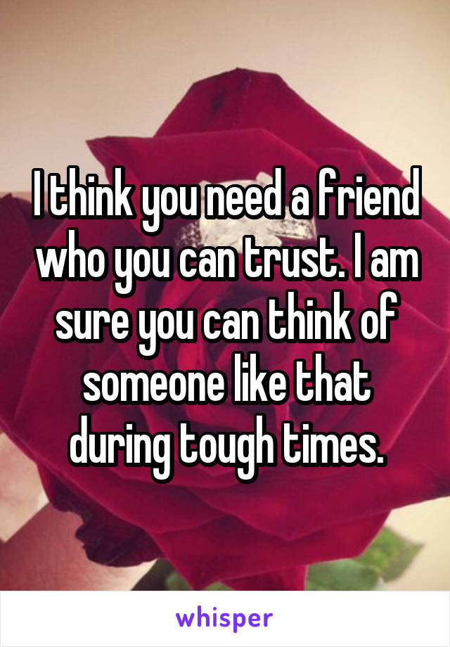 I think you need a friend who you can trust. I am sure you can think of someone like that during tough times.