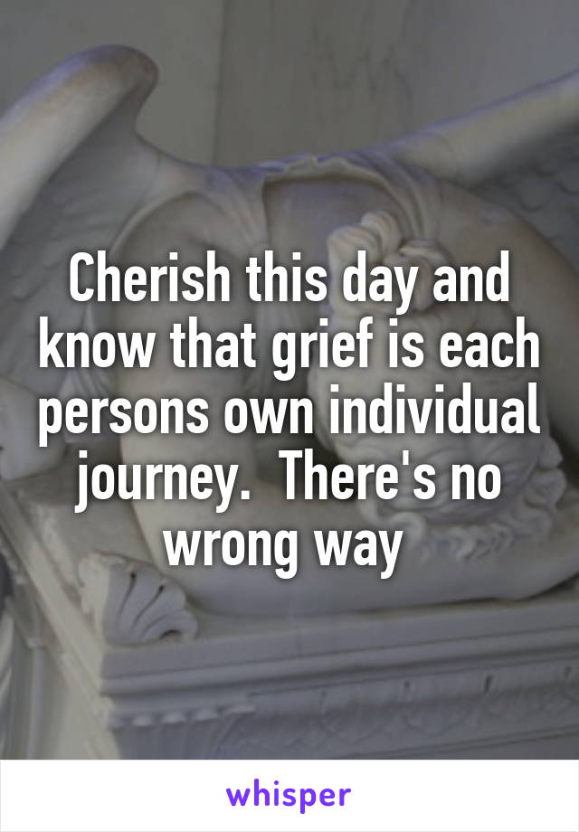 Cherish this day and know that grief is each persons own individual journey.  There's no wrong way 