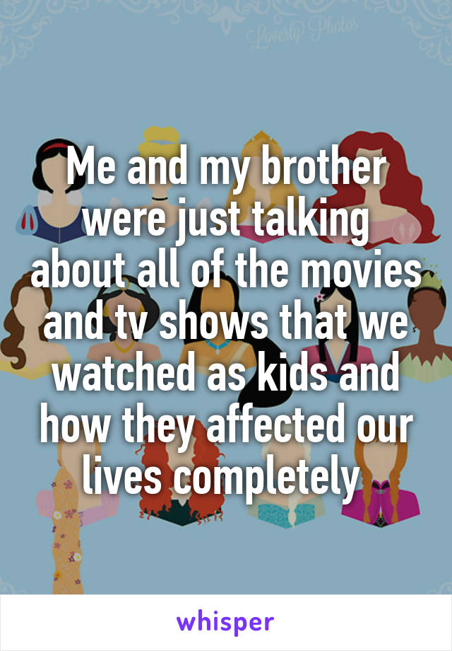 Me and my brother were just talking about all of the movies and tv shows that we watched as kids and how they affected our lives completely 