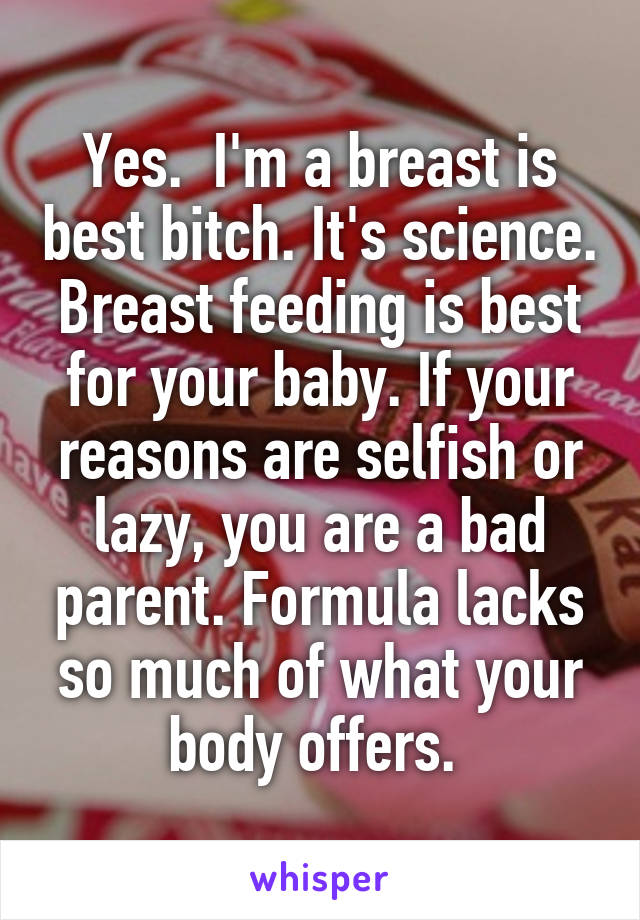 Yes.  I'm a breast is best bitch. It's science. Breast feeding is best for your baby. If your reasons are selfish or lazy, you are a bad parent. Formula lacks so much of what your body offers. 