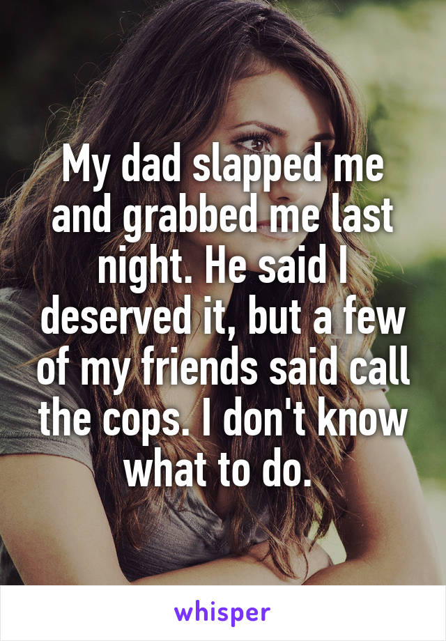 My dad slapped me and grabbed me last night. He said I deserved it, but a few of my friends said call the cops. I don't know what to do. 