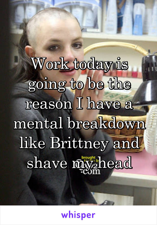 Work today is going to be the reason I have a mental breakdown like Brittney and shave my head