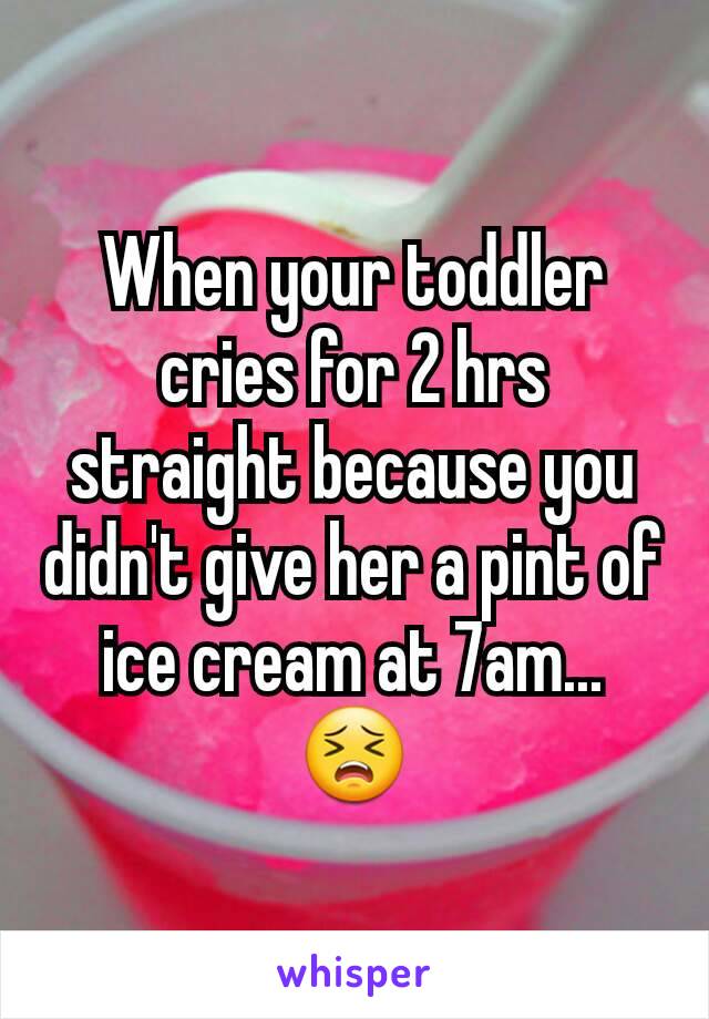 When your toddler cries for 2 hrs straight because you didn't give her a pint of ice cream at 7am... 😣