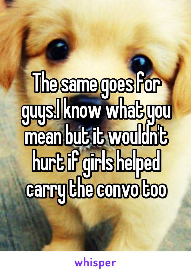 The same goes for guys.I know what you mean but it wouldn't hurt if girls helped carry the convo too