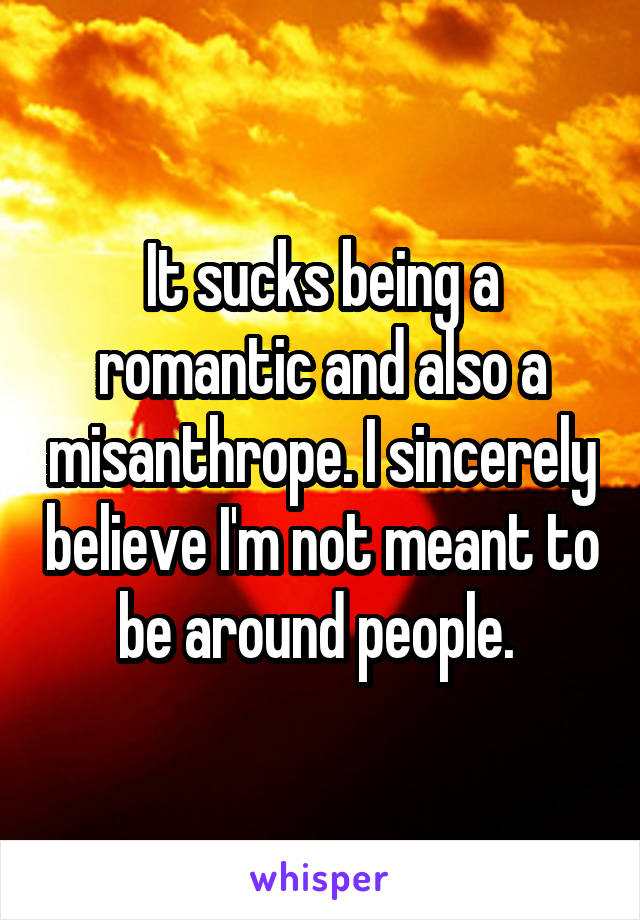 It sucks being a romantic and also a misanthrope. I sincerely believe I'm not meant to be around people. 