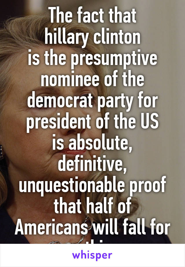 The fact that
hillary clinton
is the presumptive nominee of the democrat party for president of the US
is absolute, definitive, unquestionable proof
that half of Americans will fall for anything.
