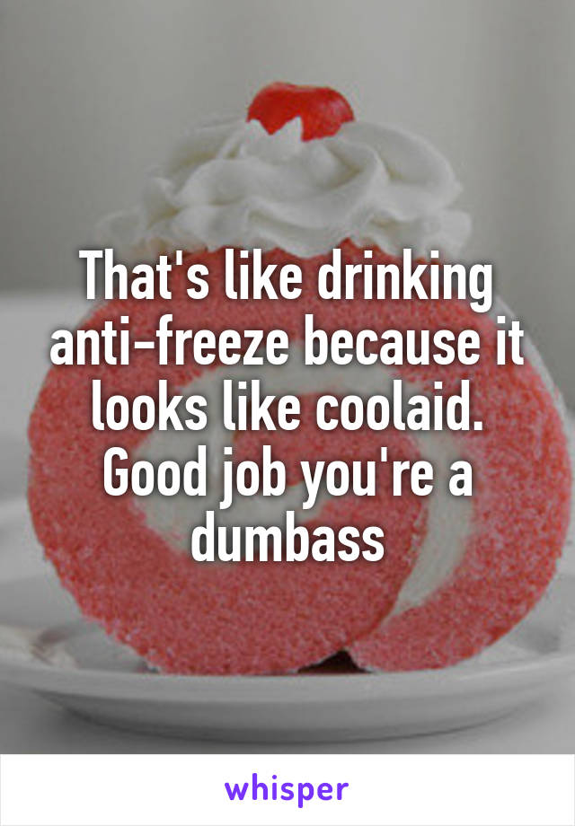 That's like drinking anti-freeze because it looks like coolaid. Good job you're a dumbass