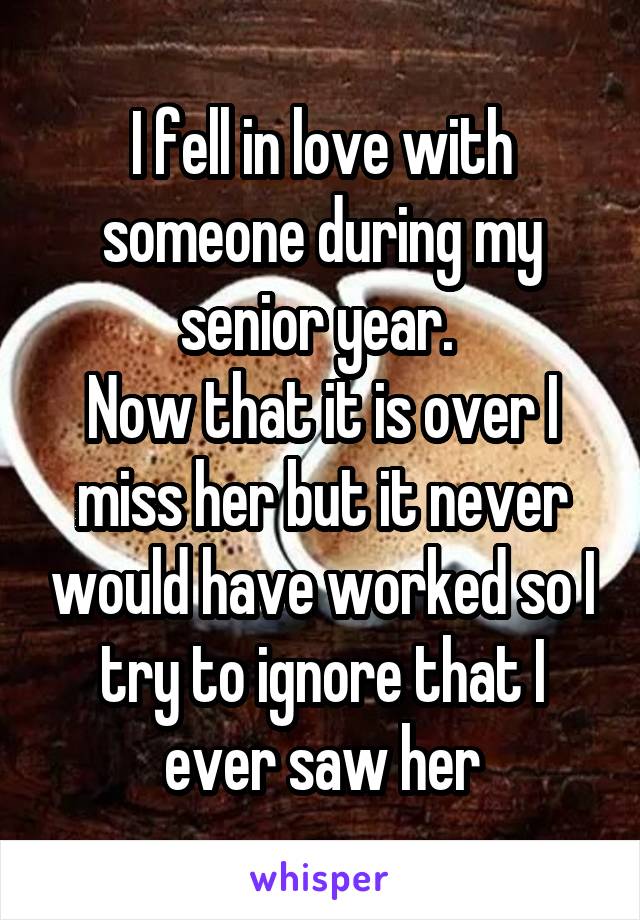 I fell in love with someone during my senior year. 
Now that it is over I miss her but it never would have worked so I try to ignore that I ever saw her