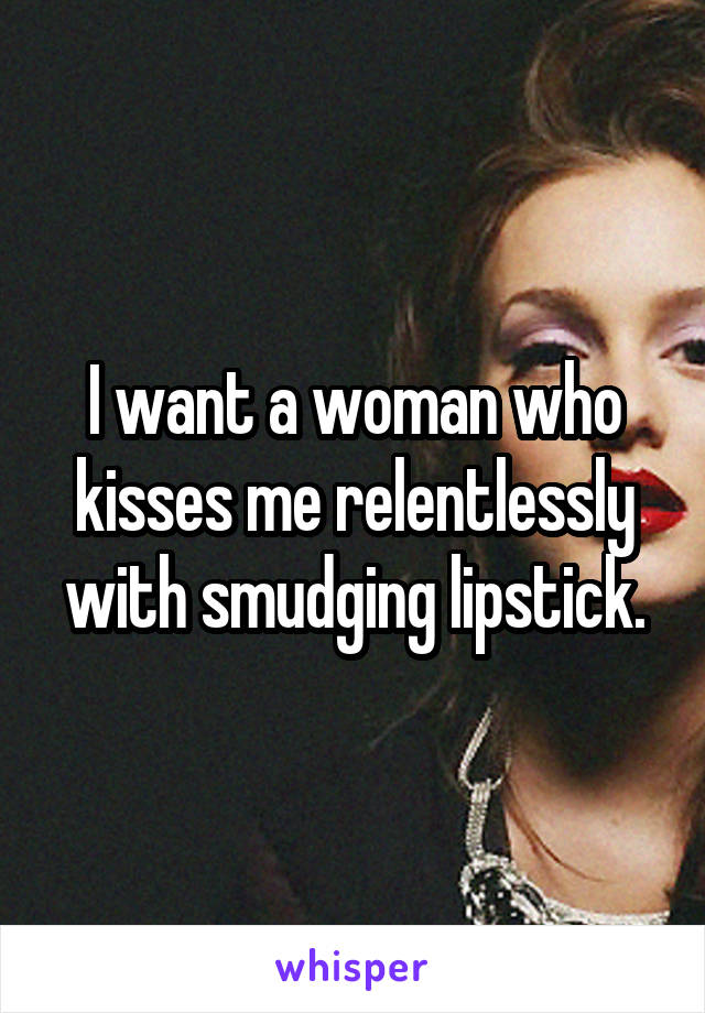 I want a woman who kisses me relentlessly with smudging lipstick.