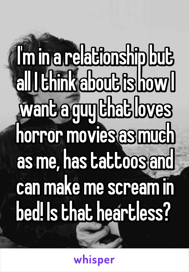 I'm in a relationship but all I think about is how I want a guy that loves horror movies as much as me, has tattoos and can make me scream in bed! Is that heartless? 