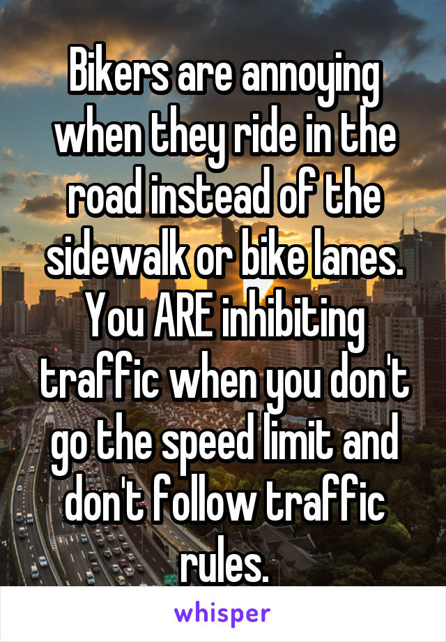 Bikers are annoying when they ride in the road instead of the sidewalk or bike lanes. You ARE inhibiting traffic when you don't go the speed limit and don't follow traffic rules.
