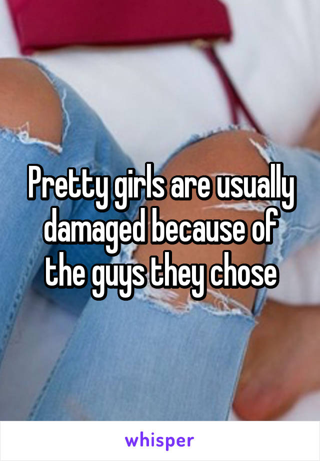 Pretty girls are usually damaged because of the guys they chose