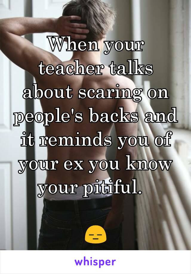 When your teacher talks about scaring on people's backs and it reminds you of your ex you know your pitiful.  

😑
