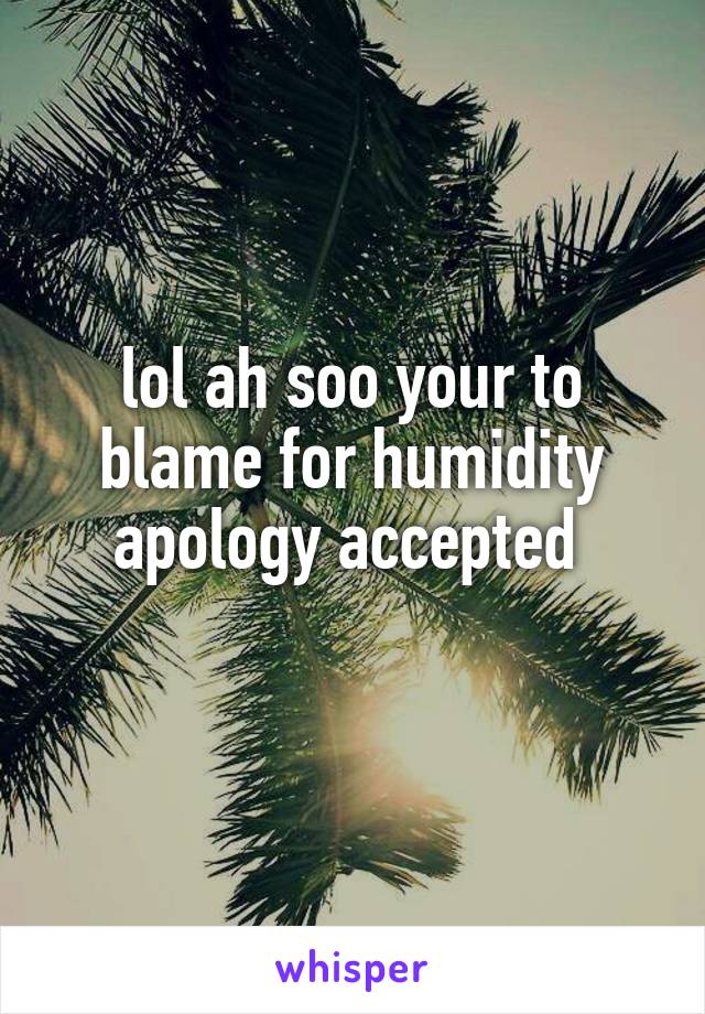 lol ah soo your to blame for humidity
apology accepted 
 