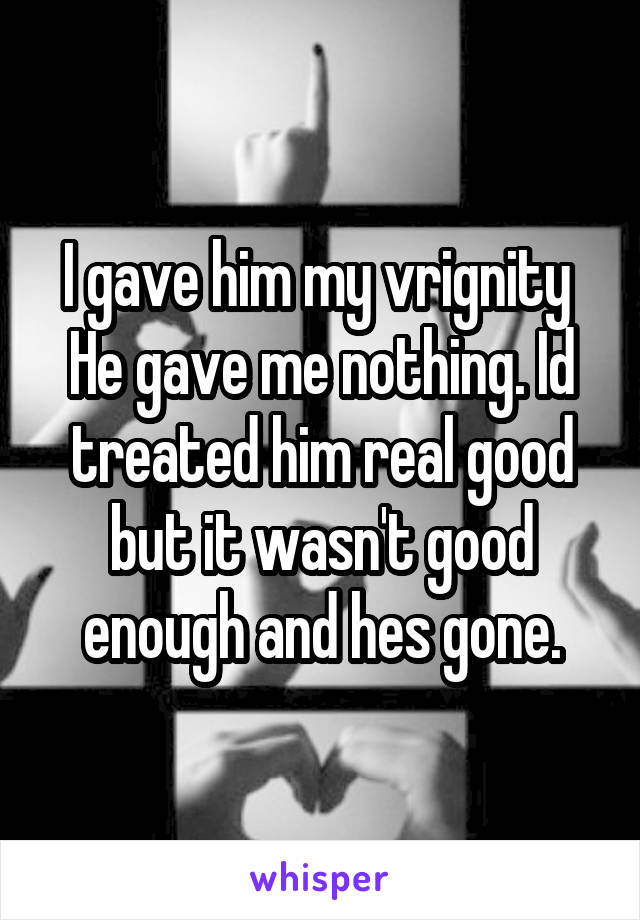 I gave him my vrignity 
He gave me nothing. Id treated him real good but it wasn't good enough and hes gone.