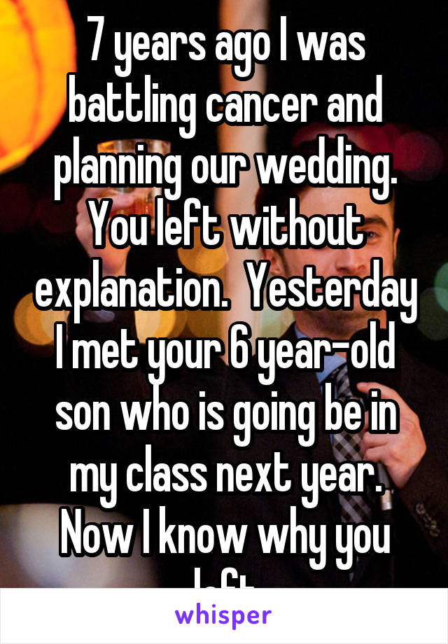 7 years ago I was battling cancer and planning our wedding. You left without explanation.  Yesterday I met your 6 year-old son who is going be in my class next year. Now I know why you left