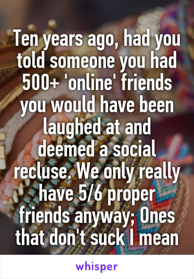 Ten years ago, had you told someone you had 500+ 'online' friends you would have been laughed at and deemed a social recluse. We only really have 5/6 proper friends anyway; Ones that don't suck I mean