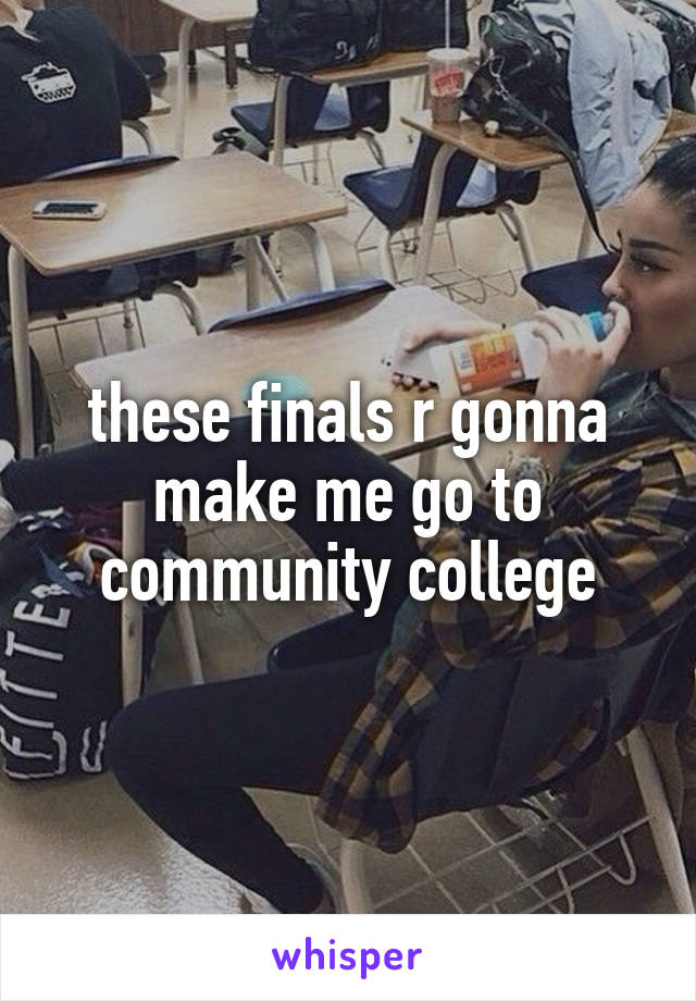these finals r gonna make me go to community college