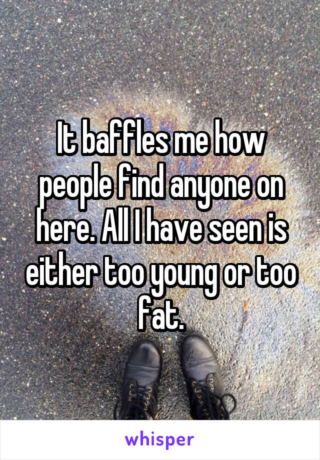 It baffles me how people find anyone on here. All I have seen is either too young or too fat.