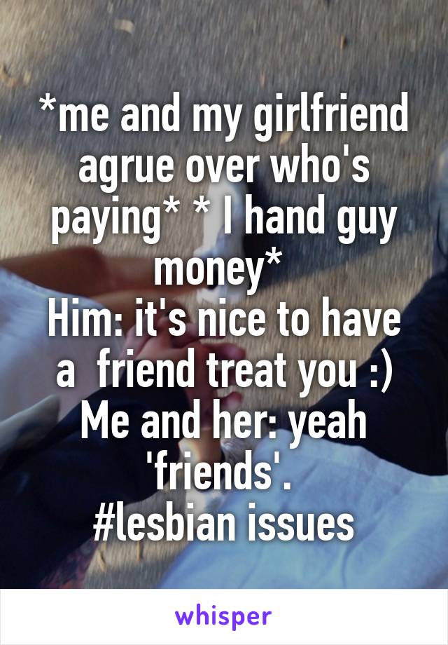 *me and my girlfriend agrue over who's paying* * I hand guy money* 
Him: it's nice to have a  friend treat you :)
Me and her: yeah 'friends'. 
#lesbian issues
