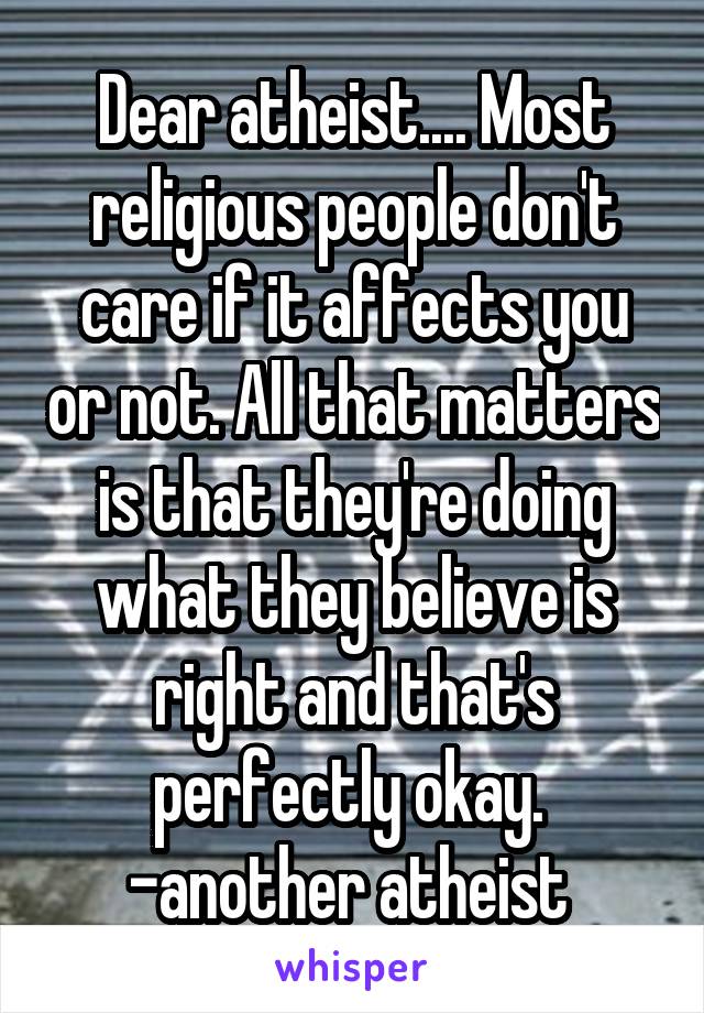 Dear atheist.... Most religious people don't care if it affects you or not. All that matters is that they're doing what they believe is right and that's perfectly okay. 
-another atheist 