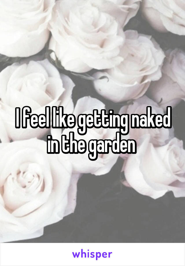 I feel like getting naked in the garden 