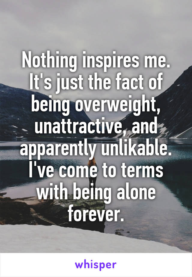 Nothing inspires me.
It's just the fact of being overweight, unattractive, and apparently unlikable.
I've come to terms with being alone forever.