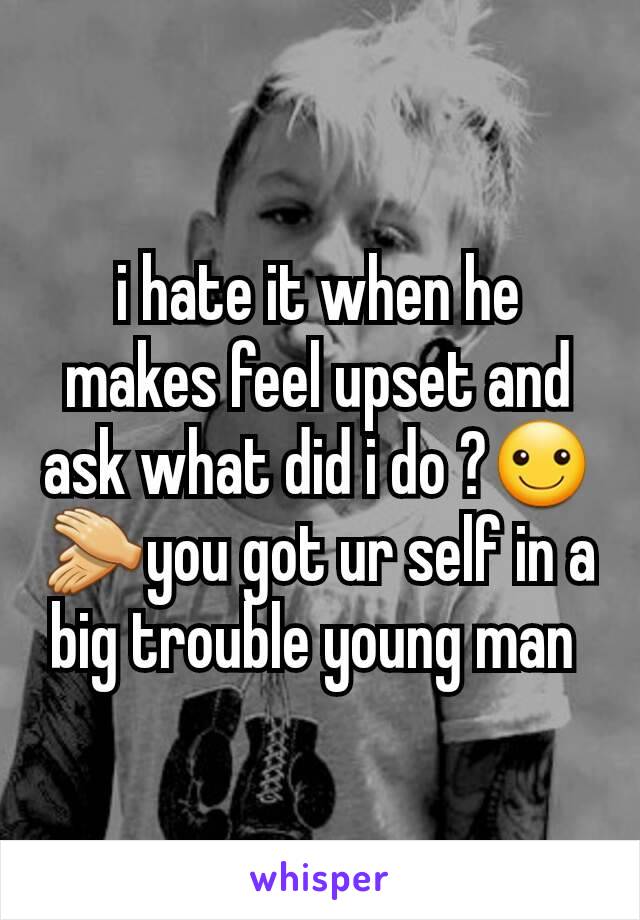 i hate it when he makes feel upset and ask what did i do ?☺👏you got ur self in a big trouble young man 