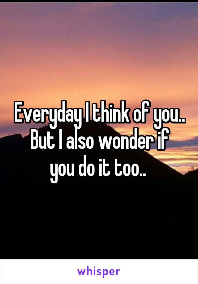 Everyday I think of you..
But I also wonder if you do it too.. 