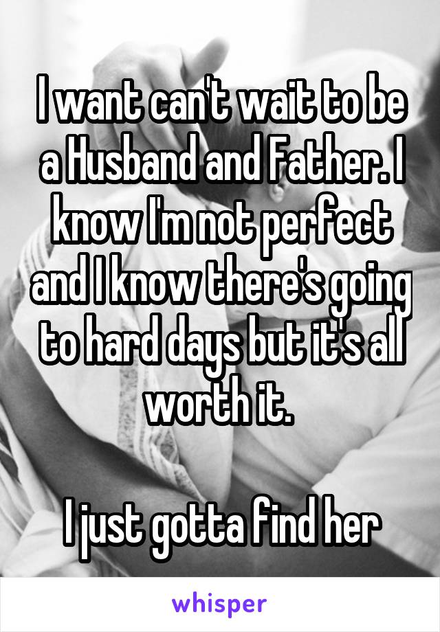 I want can't wait to be a Husband and Father. I know I'm not perfect and I know there's going to hard days but it's all worth it. 

I just gotta find her